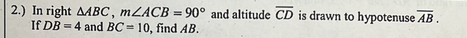 2.) In right △ ABC, m∠ ACB=90° and altitude overline CD is drawn to hypotenuse overline AB. 
If DB=4 and BC=10 , find AB.