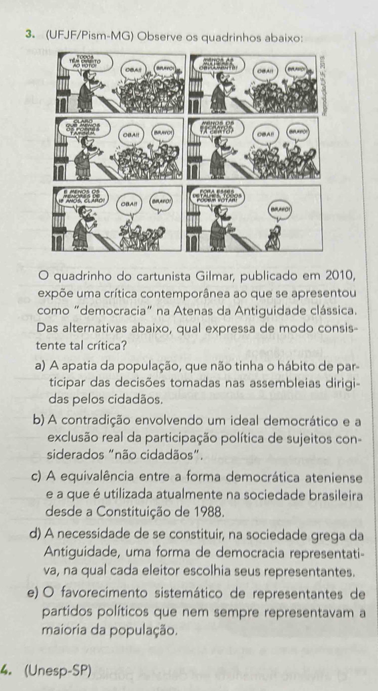 (UFJF/Pism-MG) Observe os quadrinhos abaixo:
O quadrinho do cartunista Gilmar, publicado em 2010,
expõe uma crítica contemporânea ao que se apresentou
como “democracia” na Atenas da Antiguidade clássica.
Das alternativas abaixo, qual expressa de modo consis-
tente tal crítica?
a) A apatia da população, que não tinha o hábito de par-
ticipar das decisões tomadas nas assembleias dirigi-
das pelos cidadãos.
b) A contradição envolvendo um ideal democrático e a
exclusão real da participação política de sujeitos con-
siderados "não cidadãos".
c) A equivalência entre a forma democrática ateniense
e a que é utilizada atualmente na sociedade brasileira
desde a Constituição de 1988.
d) A necessidade de se constituir, na sociedade grega da
Antiguidade, uma forma de democracia representati-
va, na qual cada eleitor escolhia seus representantes.
e) O favorecimento sistemático de representantes de
partidos políticos que nem sempre representavam a
maioria da população.
4. (Unesp-SP)