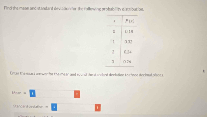 Find the mean and standard deviation for the following probability distribution.
Enter the exact answer for the mean and round the standard deviation to three decimal places.
Mean =□
Standard deviation =□ x_x,_4)(x_4,_4)(x_4,_4)