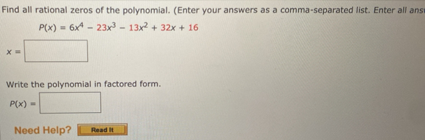 Find all rational zeros of the polynomial. (Enter your answers as a comma-separated list. Enter all ans
P(x)=6x^4-23x^3-13x^2+32x+16
x=□
Write the polynomial in factored form.
P(x)= □ 
Need Help? Read It