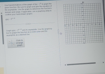 Use transformations off the graph of f(x)=3^x
giwen function. Be sure to graph and give the equation of to graph the
the asymptote. Use the graph to determine the function's
domain and range. If applicable, use a graphing utility to
confirm your hand drawn graphs.
Q(x)=3^(x+4)
Giraph g(x)=3^(x+4)
tool to graph the function as a solid curve and the and its asymplote. Use the graphing
asymptote as a dashed line 
Click to
enlarge
graph