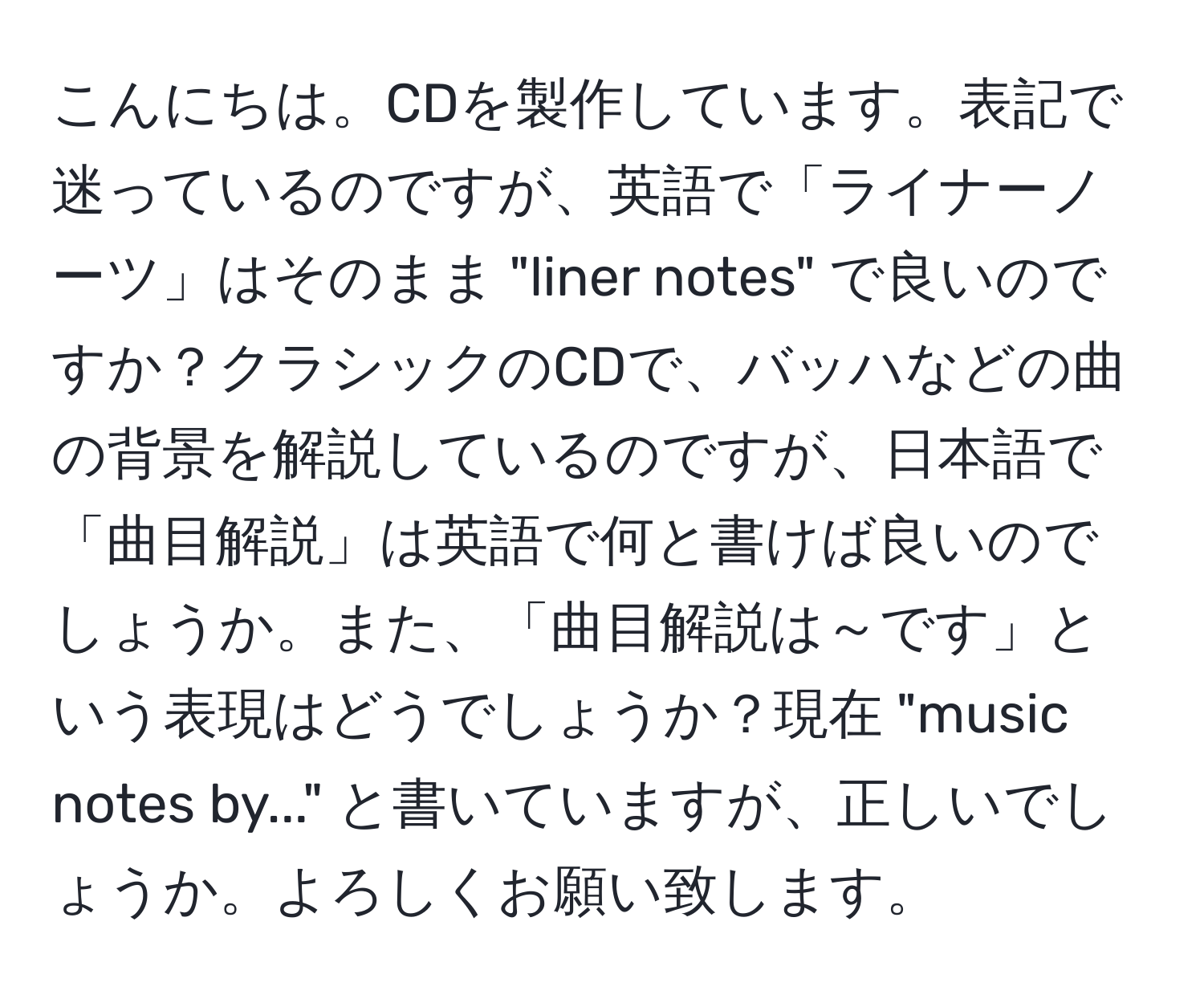 こんにちは。CDを製作しています。表記で迷っているのですが、英語で「ライナーノーツ」はそのまま "liner notes" で良いのですか？クラシックのCDで、バッハなどの曲の背景を解説しているのですが、日本語で「曲目解説」は英語で何と書けば良いのでしょうか。また、「曲目解説は～です」という表現はどうでしょうか？現在 "music notes by..." と書いていますが、正しいでしょうか。よろしくお願い致します。