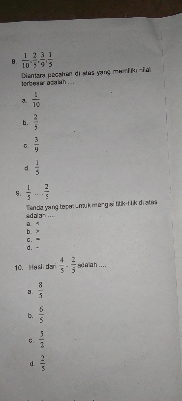  1/10 ,  2/5 ,  3/9 ,  1/5 
Diantara pecahan di atas yang memiliki nilai
terbesar adalah ....
a.  1/10 
b.  2/5 
C.  3/9 
d.  1/5 
9.  1/5 ... 2/5 
Tanda yang tepat untuk mengisi titik-titik di atas
adalah ....
a.
b.
C. =
d. -
10. Hasil dari  4/5 - 2/5  adalah ....
a.  8/5 
b.  6/5 
C.  5/2 
d.  2/5 