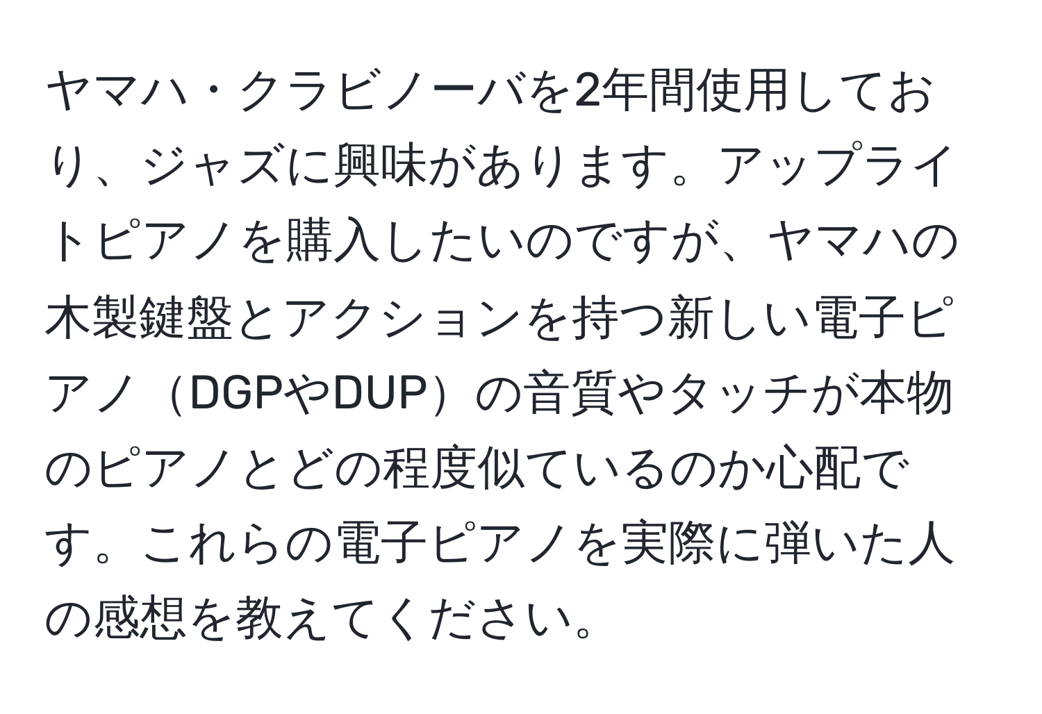 ヤマハ・クラビノーバを2年間使用しており、ジャズに興味があります。アップライトピアノを購入したいのですが、ヤマハの木製鍵盤とアクションを持つ新しい電子ピアノDGPやDUPの音質やタッチが本物のピアノとどの程度似ているのか心配です。これらの電子ピアノを実際に弾いた人の感想を教えてください。