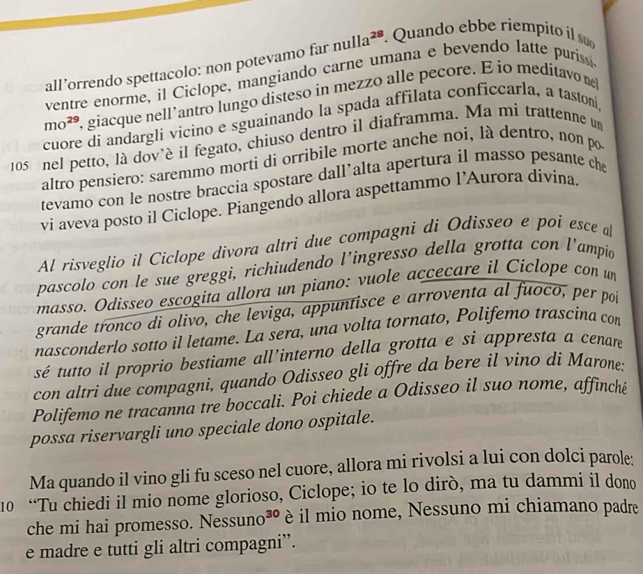 all’orrendo spettacolo: non potevamo far nulla²®. Quando ebbe riempito il su
ventre enorme, il Ciclope, mangiando carne umana e bevendo latte puriss
mo^(29) , giacque nell’antro lungo disteso in mezzo alle pecore. E io meditavo ne
cuore di andargli vicino e sguainando la spada affilata conficcarla, a tastoni,
105 nel petto, là dov'è il fegato, chiuso dentro il diaframma. Ma mi trattenne un
altro pensiero: saremmo morti di orribile morte anche noi, là dentro, non po
tevamo con le nostre braccia spostare dall’alta apertura il masso pesante che
vi aveva posto il Ciclope. Piangendo allora aspettammo l’Aurora divina.
Al risveglio il Ciclope divora altri due compagni di Odisseo e poi esce a
pascolo con le sue greggi, richiudendo l’ingresso della grotta con l’ampio
masso. Odisseo escogita allora un piano: vuole accecare il Ciclope con un
grande tronco di olivo, che leviga, appuntisce e arroventa al fuoco, per poi
nasconderlo sotto il letame. La sera, una volta tornato, Polifemo trascina con
sé tutto il proprio bestiame all’interno della grotta e si appresta a cenare
con altri due compagni, quando Odisseo gli offre da bere il vino di Marone:
Polifemo ne tracanna tre boccali. Poi chiede a Odisseo il suo nome, affinché
possa riservargli uno speciale dono ospitale.
Ma quando il vino gli fu sceso nel cuore, allora mi rivolsi a lui con dolci parole:
10 “Tu chiedi il mio nome glorioso, Ciclope; io te lo dirò, ma tu dammi il dono
che mi hai promesso. Ness uno^(30) è il mio nome, Nessuno mi chiamano padre
e madre e tutti gli altri compagni”.