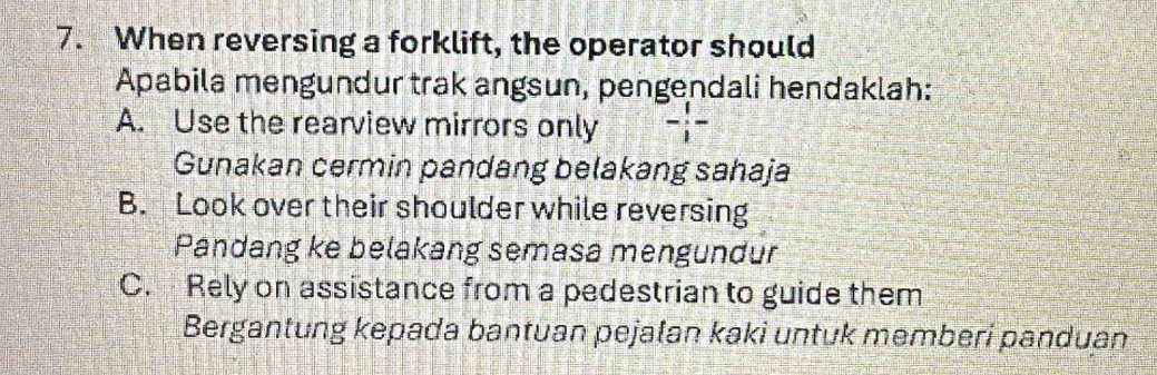 When reversing a forklift, the operator should
Apabila mengundur trak angsun, pengendali hendaklah:
A. Use the rearview mirrors only - 1/1 -
Gunakan cermin pandang belakang sahaja
B. Look over their shoulder while reversing
Pandang ke belakang semasa mengundur
C. Rely on assistance from a pedestrian to guide them
Bergantung kepada bantuan pejalan kaki untuk memberi panduan