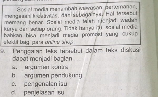 Sosial media menambah wawasan, pertemanan,
mengasah kreativitas, dan sebagainya. Hal tersebut
memang benar. Sosial media telah menjadi wadah
karya dari setiap orang. Tidak hanya itu, sosial media
bahkan bisa menjadi media promosi yang cukup
efektif bagi para online shop.
9. Penggalan teks tersebut dalam teks diskusi
dapat menjadi bagian ....
a. argumen kontra
b. argumen pendukung
c. pengenalan isu
d. penjelasan isu