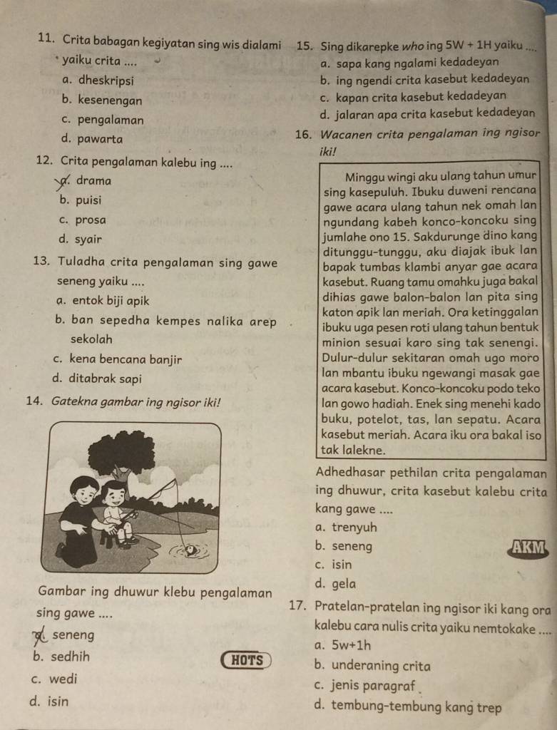 Crita babagan kegiyatan sing wis dialami 15. Sing dikarepke who ing 5W+1H yaiku ....
* yaiku crita ....
a. sapa kang ngalami kedadeyan
a. dheskripsi b. ing ngendi crita kasebut kedadeyan
b. kesenengan
c. kapan crita kasebut kedadeyan
c. pengalaman d. jalaran apa crita kasebut kedadeyan
d. pawarta 16. Wacanen crita pengalaman ing ngisor
iki!
12. Crita pengalaman kalebu ing ....
a. drama Minggu wingi aku ulang tahun umur
b. puisi sing kasepuluh. Ibuku duweni rencana
gawe acara ulang tahun nek omah lan
c. prosa ngundang kabeh konco-koncoku sing
d. syair jumlahe ono 15. Sakdurunge dino kang
ditunggu-tunggu, aku diajak ibuk lan
13. Tuladha crita pengalaman sing gawe bapak tumbas klambi anyar gae acara
seneng yaiku .... kasebut. Ruang tamu omahku juga bakal
a. entok biji apik dihias gawe balon-balon lan pita sing
katon apik lan meriah. Ora ketinggalan
b. ban sepedha kempes nalika arep ibuku uga pesen roti ulang tahun bentuk
sekolah minion sesuai karo sing tak senengi.
c. kena bencana banjir Dulur-dulur sekitaran omah ugo moro
d. ditabrak sapi
Ian mbantu ibuku ngewangi masak gae
acara kasebut. Konco-koncoku podo teko
14. Gatekna gambar ing ngisor iki! Ian gowo hadiah. Enek sing menehi kado
buku, potelot, tas, lan sepatu. Acara
kasebut meriah. Acara iku ora bakal iso
tak lalekne.
Adhedhasar pethilan crita pengalaman
ing dhuwur, crita kasebut kalebu crita
kang gawe ....
a. trenyuh
b. seneng AKM
c. isin
Gambar ing dhuwur klebu pengalaman d. gela
17. Pratelan-pratelan ing ngisor iki kang ora
sing gawe .... kalebu cara nulis crita yaiku nemtokake ....
dseneng
a. 5w+1h
b. sedhih HOTS b. underaning crita
c. wedi c. jenis paragraf 
d. isin d. tembung-tembung kang trep