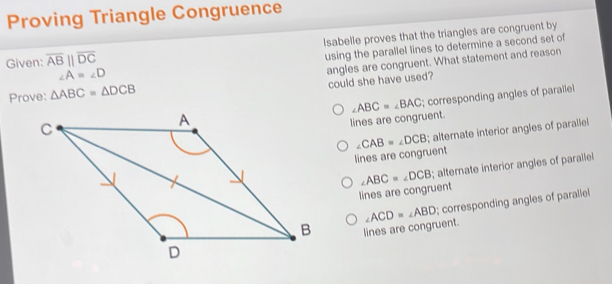 Proving Triangle Congruence
Given: overline AB||overline DC lsabelle proves that the triangles are congruent by
using the parallel lines to determine a second set of
Prove: △ ABC=△ DCB angles are congruent. What statement and reason
∠ A=∠ D
could she have used?
lines are congruent. ∠ ABC=∠ BAC; corresponding angles of parallel
lines are congruent ∠ CAB=∠ DCB; alternate interior angles of parallel
lines are congruent ∠ ABC=∠ DCB; alternate interior angles of parallel
lines are congruent. ∠ ACD=∠ ABD; corresponding angles of paralle