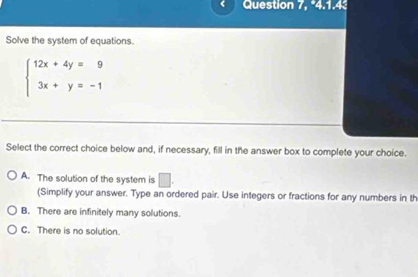 Question 7, *4.1.4
Solve the system of equations.
beginarrayl 12x+4y=9 3x+y=-1endarray.
Select the correct choice below and, if necessary, fill in the answer box to complete your choice.
A. The solution of the system is □. 
(Simplify your answer. Type an ordered pair. Use integers or fractions for any numbers in th
B. There are infinitely many solutions.
C. There is no solution.