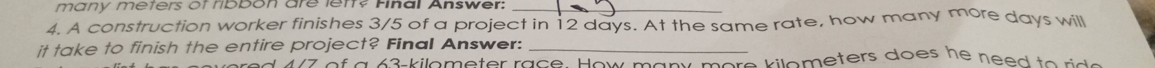 many meters of ribbon are leff? Final Answer:_ 
4. A construction worker finishes 3/5 of a project in 12 days. At the same rate, how many more days will 
it take to finish the entire project? Final Answer:_ 
A7 of a 63-kilometer race. How many more kilometers does he need to rido