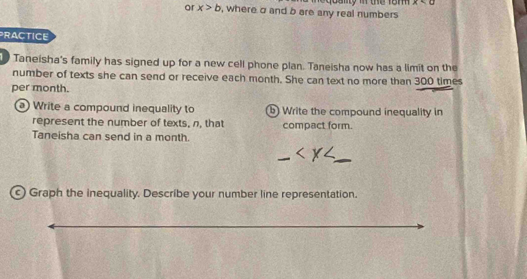 equany in the 18m x
or x>b , where σ and b are any real numbers 
PRACTICE 
Taneisha's family has signed up for a new cell phone plan. Taneisha now has a limit on the 
number of texts she can send or receive each month. She can text no more than 300 times
per month. 
a) Write a compound inequality to b Write the compound inequality in 
represent the number of texts, n, that compact form. 
Taneisha can send in a month. 
c) Graph the inequality. Describe your number line representation.