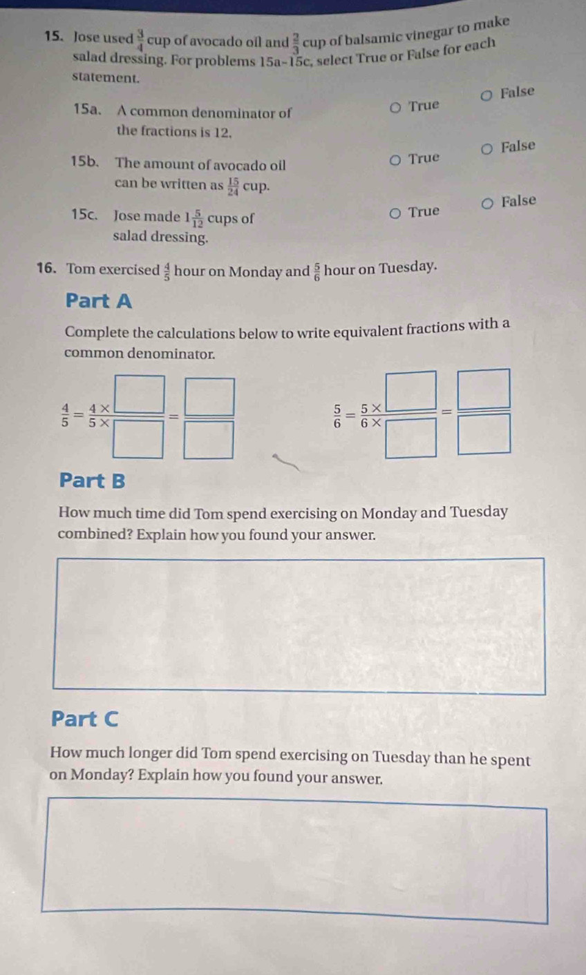 Jose used  3/4 cu D of avocado oíl and  2/3 cur of balsamic vinegar to make
salad dressing. For problems 15a-15c , select True or False for each
statement.
15a. A common denominator of
True False
the fractions is 12.
False
15b. The amount of avocado oil True
can be written as  15/24 cup
15c. Jose made 1 5/12  cups of True False
salad dressing.
16. Tom exercised  4/5  hour on Monday and  5/6  hour on Tuesday.
Part A
Complete the calculations below to write equivalent fractions with a
common denominator.
 4/5 = 4/5 *  □ /□  = □ /□  
 5/6 = (5* □ )/□ * □  = □ /□  
Part B
How much time did Tom spend exercising on Monday and Tuesday
combined? Explain how you found your answer.
Part C
How much longer did Tom spend exercising on Tuesday than he spent
on Monday? Explain how you found your answer.