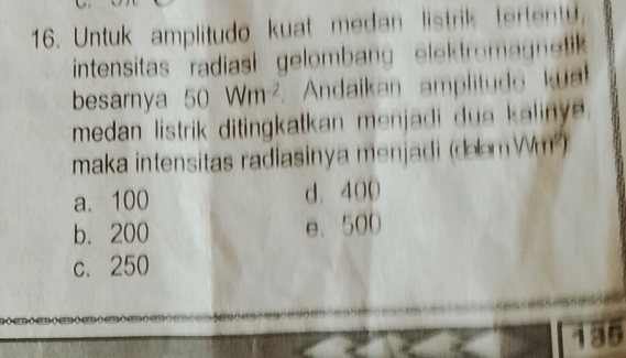 Untuk amplitudo kuat medan listrik tertenty,
intensitas radiasi gelombang elek tromagnetik 
besarnya 50Wm^(-2) Andaikan amplitudo kual
medan listrik ditingkatkan menjadi dua kaliny e .
maka intensitas radiasinya menjadi (deem Wm²)
a. 100 d. 400
b. 200 e. 500
c. 250
135