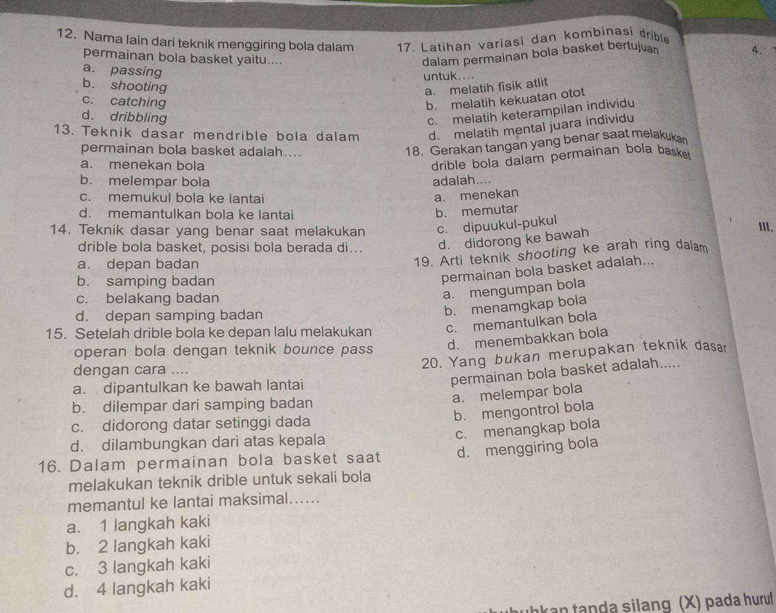 Nama lain dari teknik menggiring bola dalam 17. Latihan variasi dan kombinasi drible
4.
permainan bola basket yaitu....
dalam permainan bola basket bertujuan
a. passing
untuk....
b. shooting
a. melatih fisik atlit
c. catching b. melatih kekuatan otot
d. dribbling
c. melatih keterampilan individu
13. Teknik dasar mendrible bola dalam
d. melatih mental juara individu
permainan bola basket adalah....
18. Gerakan tangan yang benar saat melakukan
a. menekan bola
drible bola dalam permainan bola basket .
b. melempar bola adalah....
c. memukul bola ke lantai a. menekan
d. memantulkan bola ke lantai
b. memutar
14. Teknik dasar yang benar saat melakukan
c. dipuukul-pukul
III.
drible bola basket, posisi bola berada di...
d. didorong ke bawah
a. depan badan
19. Arti teknik shooting ke arah ring dalam
b. samping badan
permainan bola basket adalah...
c. belakang badan
a. mengumpan bola
d. depan samping badan
b. menamgkap bola
15. Setelah drible bola ke depan lalu melakukan
c. memantulkan bola
d. menembakkan bola
operan bola dengan teknik bounce pass
20. Yang bukan merupakan teknik dasar
dengan cara ....
a. dipantulkan ke bawah lantai
permainan bola basket adalah.....
a. melempar bola
b. dilempar dari samping badan
b. mengontrol bola
c. didorong datar setinggi dada
c. menangkap bola
d. dilambungkan dari atas kepala
d. menggiring bola
16. Dalam permainan bola basket saat
melakukan teknik drible untuk sekali bola
memantul ke lantai maksimal......
a. 1 langkah kaki
b. 2 langkah kaki
c. 3 langkah kaki
d. 4 langkah kaki
kan tanda silang (X) pada huruf