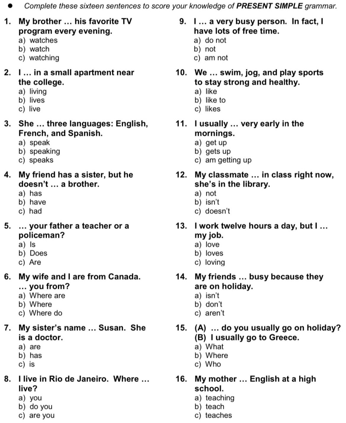 Complete these sixteen sentences to score your knowledge of PRESENT SIMPLE grammar.
1. My brother ... his favorite TV 9. I ... a very busy person. In fact, I
program every evening. have lots of free time.
a) watches a do not
b watch b not
c) watching c) am not
2. I ... in a small apartment near 10. We ... swim, jog, and play sports
the college. to stay strong and healthy.
a) living a) like
b) lives b) like to
c) live c) likes
3. She ... three languages: English, 11. I usually ... very early in the
French, and Spanish. mornings.
a speak a get up
b) speaking b gets up
c) speaks c) am getting up
4. My friend has a sister, but he 12. My classmate ... in class right now,
doesn't ... a brother. she's in the library.
a) has a) not
b) have b) isn't
c) had c) doesn't
5. ... your father a teacher or a 13. I work twelve hours a day, but I ...
policeman? my job.
a) Is a) love
b) Does b) loves
c) Are c) loving
6. My wife and I are from Canada. 14. My friends ... busy because they
... you from? are on holiday.
a) Where are a) isn't
b) Where b) don't
c) Where do c) aren't
7. My sister's name ... Susan. She 15. (A) ... do you usually go on holiday?
is a doctor. (B) I usually go to Greece.
aare a) What
b) has b) Where
c) is c) Who
8. I live in Rio de Janeiro. Where ... 16. My mother ... English at a high
live? school.
a) you a) teaching
b) do you b) teach
c) are you c)teaches