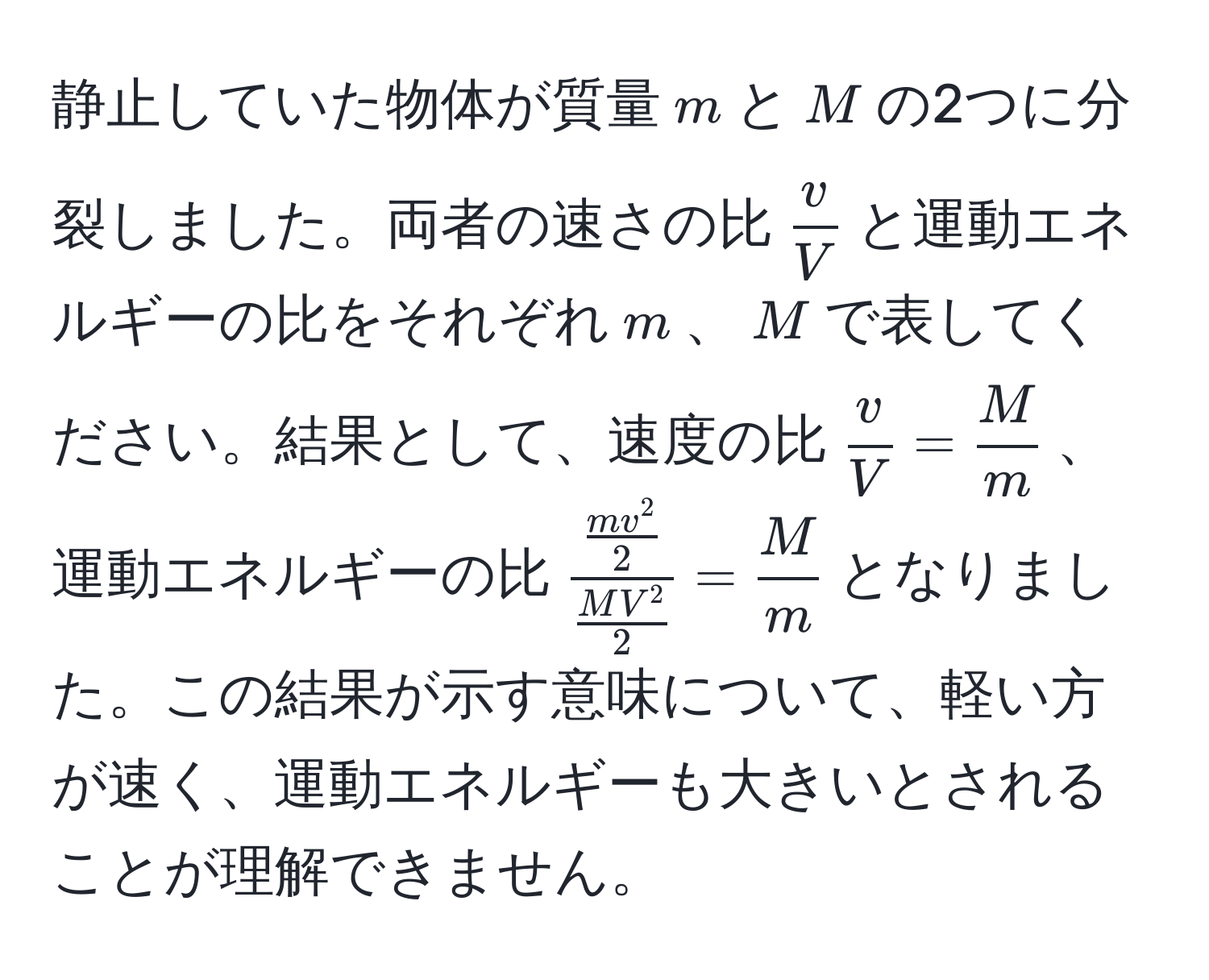 静止していた物体が質量$m$と$M$の2つに分裂しました。両者の速さの比$ v/V $と運動エネルギーの比をそれぞれ$m$、$M$で表してください。結果として、速度の比$ v/V = M/m $、運動エネルギーの比$fracfracmv^22fracMV^22= M/m $となりました。この結果が示す意味について、軽い方が速く、運動エネルギーも大きいとされることが理解できません。