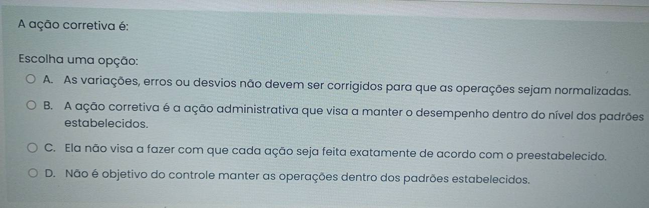 A ação corretiva é:
Escolha uma opção:
A. As variações, erros ou desvios não devem ser corrigidos para que as operações sejam normalizadas.
B. A ação corretiva é a ação administrativa que visa a manter o desempenho dentro do nível dos padrões
estabelecidos.
C. Ela não visa a fazer com que cada ação seja feita exatamente de acordo com o preestabelecido.
D. Não é objetivo do controle manter as operações dentro dos padrões estabelecidos.