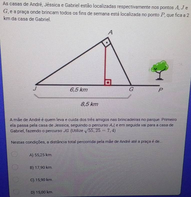 As casas de André, Jéssica e Gabriel estão localizadas respectivamente nos pontos A, .J e
G, e a praça onde brincam todos os fins de semana está localizada no ponto P, que fica a 2
km da casa de Gabriel.
A mãe de André é quem leva e cuida dos três amigos nas brincadeiras no parque. Primeiro
ela passa pela casa de Jessica, seguindo o percurso AJ e em seguida vai para a casa de
Gabriel, fazendo o percurso JG. (Utilize sqrt(55,25)-7,4)
Nestas condições, a distância total percorrida pela mãe de André até a praça é de...
A) 55,25 km.
B) 17,90 km.
C) 15,90 km.
D) 15,00 km.