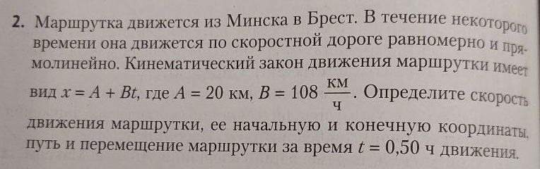 Маршрутка движется из Минска в Брест. Втечение некоторого 
времени она движетсяπо скоростной дороге равномернίоαиαπря 
молинейно. Кинематический законδ двиежеенеияα маршιруткиηиηмеет 
BИД x=A+Bt , гдe A=20kM, B=108 KM/4 . Определите скорость 
движения маршрутки, ее начальную и конечную координатыь 
путьи перемешение маршрутки за время t=0,50 ч движения,