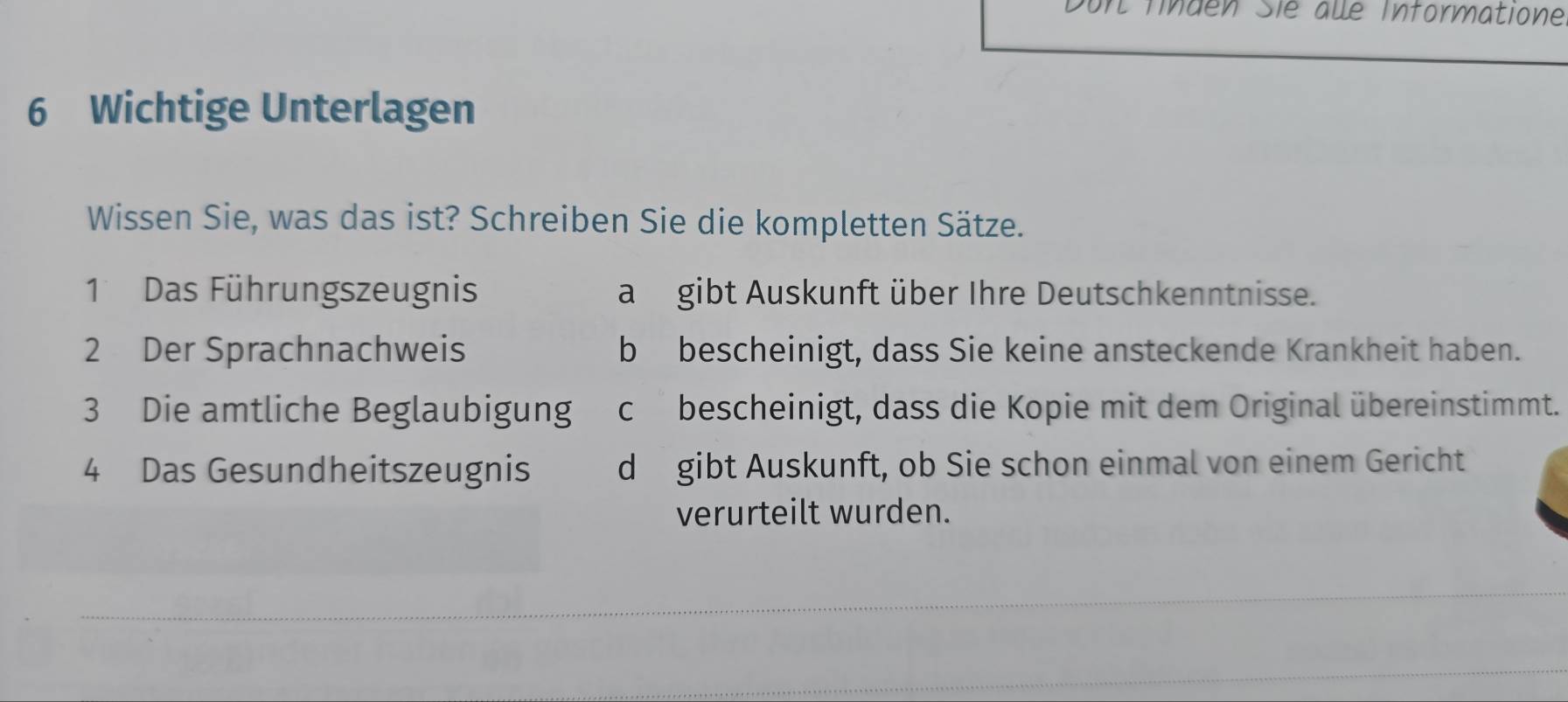 Durt Tnden Sie aué Informatione
6 Wichtige Unterlagen
Wissen Sie, was das ist? Schreiben Sie die kompletten Sätze.
1 Das Führungszeugnis a gibt Auskunft über Ihre Deutschkenntnisse.
2 Der Sprachnachweis b bescheinigt, dass Sie keine ansteckende Krankheit haben.
3 Die amtliche Beglaubigung cbescheinigt, dass die Kopie mit dem Original übereinstimmt.
4 Das Gesundheitszeugnis d gibt Auskunft, ob Sie schon einmal von einem Gericht
verurteilt wurden.