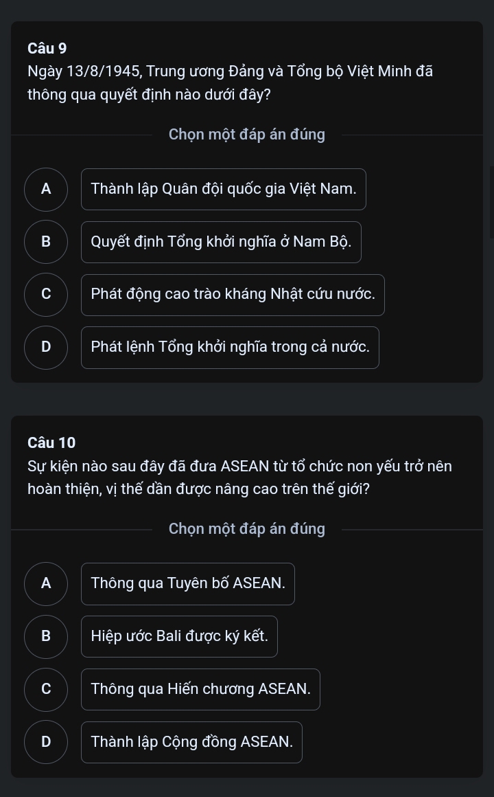 Ngày 13/8/1945, Trung ương Đảng và Tổng bộ Việt Minh đã
thông qua quyết định nào dưới đây?
Chọn một đáp án đúng
A Thành lập Quân đội quốc gia Việt Nam.
B Quyết định Tổng khởi nghĩa ở Nam Bộ.
C Phát động cao trào kháng Nhật cứu nước.
D Phát lệnh Tổng khởi nghĩa trong cả nước.
Câu 10
Sự kiện nào sau đây đã đưa ASEAN từ tổ chức non yếu trở nên
hoàn thiện, vị thế dần được nâng cao trên thế giới?
Chọn một đáp án đúng
A Thông qua Tuyên bố ASEAN.
B Hiệp ước Bali được ký kết.
C Thông qua Hiến chương ASEAN.
D Thành lập Cộng đồng ASEAN.