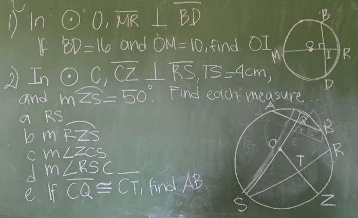 In odot O, overline MR⊥ BD
If BD=16 and OM=10 find )I
2 Inodot C, overline CZ⊥ overline RS, TS=4cm, 
and mwidehat ZS=50° Find each measure
a RS
b mRZS
C m∠ ZCS
m∠ RSC
e f overline CQ≌ CT find AB