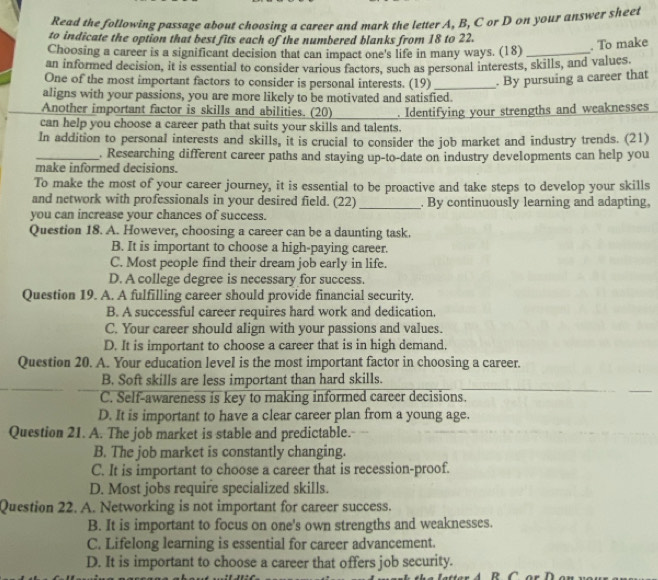 Read the following passage about choosing a career and mark the letter A, B, C or D on your answer sheet
to indicate the option that best fits each of the numbered blanks from 18 to 22.
. To make
Choosing a career is a significant decision that can impact one's life in many ways. (18)_
an informed decision, it is essential to consider various factors, such as personal interests, skills, and values
One of the most important factors to consider is personal interests. (19) _. By pursuing a career that
aligns with your passions, you are more likely to be motivated and satisfied.
Another important factor is skills and abilities. (20)
can help you choose a career path that suits your skills and talents. . Identifying your strengths and weaknesses
In addition to personal interests and skills, it is crucial to consider the job market and industry trends. (21)
_. Researching different career paths and staying up-to-date on industry developments can help you
make informed decisions.
To make the most of your career journey, it is essential to be proactive and take steps to develop your skills
and network with professionals in your desired field. (22) _. By continuously learning and adapting,
you can increase your chances of success.
Question 18. A. However, choosing a career can be a daunting task.
B. It is important to choose a high-paying career.
C. Most people find their dream job early in life.
D. A college degree is necessary for success.
Question 19. A. A fulfilling career should provide financial security.
B. A successful career requires hard work and dedication.
C. Your career should align with your passions and values.
D. It is important to choose a career that is in high demand.
Question 20. A. Your education level is the most important factor in choosing a career.
B. Soft skills are less important than hard skills.
C. Self-awareness is key to making informed career decisions.
D. It is important to have a clear career plan from a young age.
Question 21. A. The job market is stable and predictable.
B. The job market is constantly changing.
C. It is important to choose a career that is recession-proof.
D. Most jobs require specialized skills.
Question 22. A. Networking is not important for career success.
B. It is important to focus on one's own strengths and weaknesses.
C. Lifelong learning is essential for career advancement.
D. It is important to choose a career that offers job security.
R