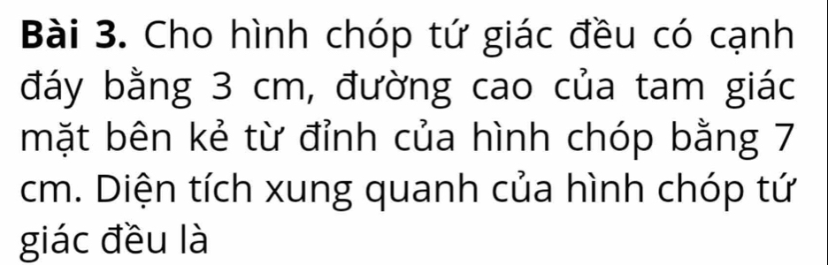 Cho hình chóp tứ giác đều có cạnh 
đáy bằng 3 cm, đường cao của tam giác 
mặt bên kẻ từ đỉnh của hình chóp bằng 7
cm. Diện tích xung quanh của hình chóp tứ 
giác đều là