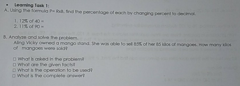 •    Learning Task 1:
A. Using the formula P=RxB , find the percentage of each by changing percent to decimal.
1.12% of 40=
2.11% of 90=
B. Analyze and solve the problem.
Aling Vicky owned a mango stand. She was able to sell 85% of her 85 kilos of mangoes. How many kilos
of mangoes were sold?
≌ What is asked in the problem?
≌ What are the given facts?
≌ What is the operation to be used?
≌ What is the complete answer?