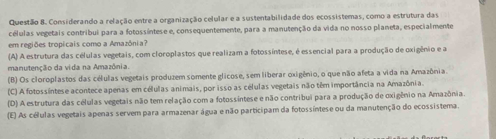 Considerando a relação entre a organização celular e a sustentabilidade dos ecossistemas, como a estrutura das
células vegetais contribui para a fotossíntese e, consequentemente, para a manutenção da vida no nosso planeta, especialmente
em regiões tropicais como a Amazônia?
(A) A estrutura das células vegetais, com cloroplastos que realizam a fotossíntese, é essencial para a produção de oxigênio e a
manutenção da vida na Amazônia.
(B) Os cloroplastos das células vegetais produzem somente glicose, sem liberar oxigênio, o que não afeta a vida na Amazônia.
(C) A fotossíntese acontece apenas em células animais, por isso as células vegetais não têm importância na Amazônia.
(D) A estrutura das células vegetais não tem relação com a fotossíntese e não contribui para a produção de oxigênio na Amazônia.
(E) As células vegetais apenas servem para armazenar água e não participam da fotossíntese ou da manutenção do ecossistema.