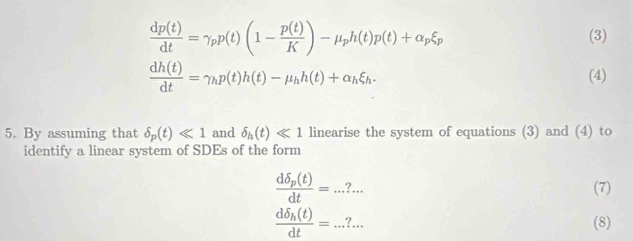  dp(t)/dt =gamma _pp(t)(1- p(t)/K )-mu _ph(t)p(t)+alpha _pxi _p
(3)
 dh(t)/dt =gamma hp(t)h(t)-mu _hh(t)+alpha _hxi _h. (4) 
5. By assuming that delta _p(t)ll 1 and delta _h(t)ll 1 linearise the system of equations (3) and (4) to 
identify a linear system of SDEs of the form
frac ddelta _p(t)dt=...?... 
(7)
frac ddelta _h(t)dt=...?... (8)