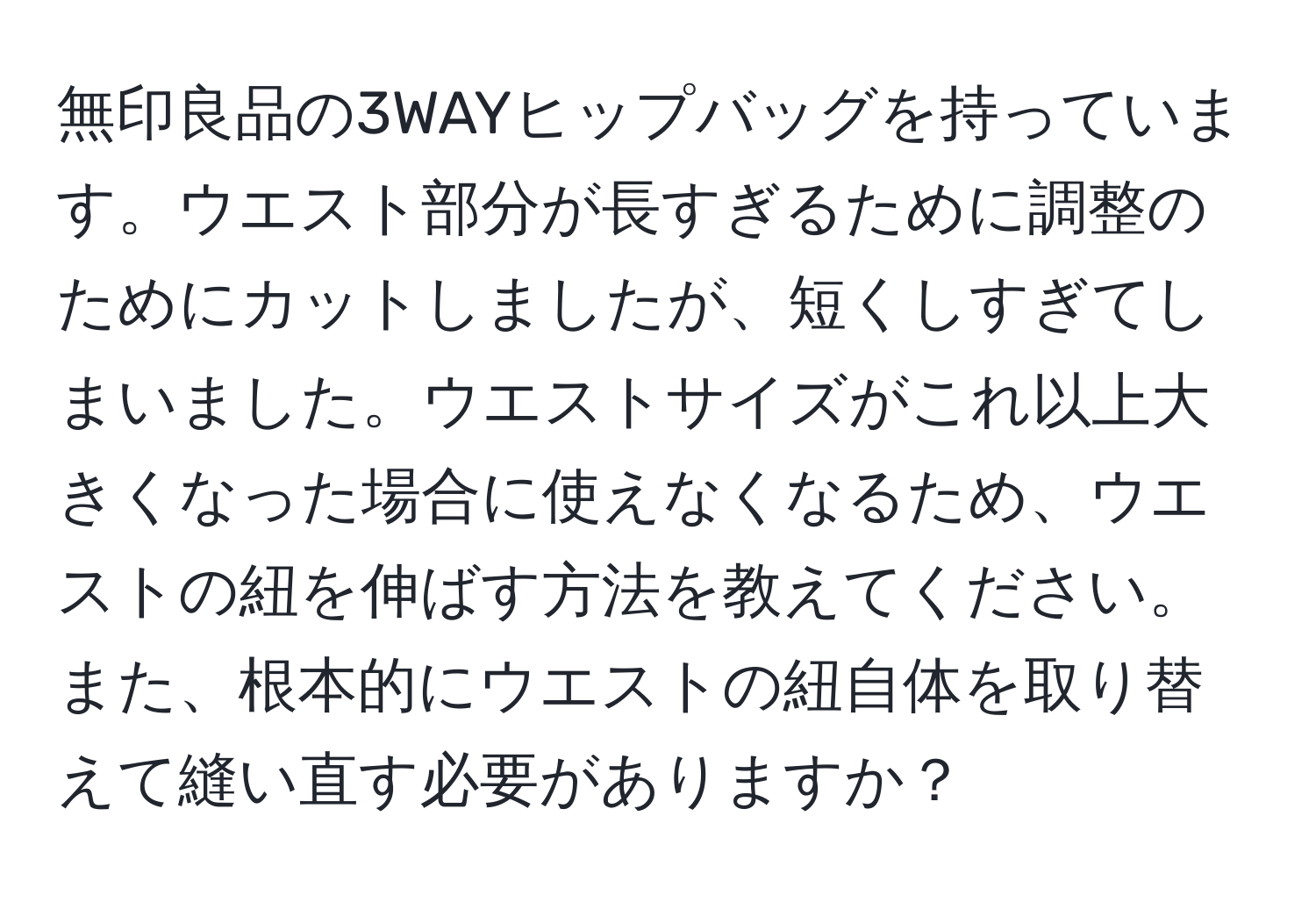 無印良品の3WAYヒップバッグを持っています。ウエスト部分が長すぎるために調整のためにカットしましたが、短くしすぎてしまいました。ウエストサイズがこれ以上大きくなった場合に使えなくなるため、ウエストの紐を伸ばす方法を教えてください。また、根本的にウエストの紐自体を取り替えて縫い直す必要がありますか？