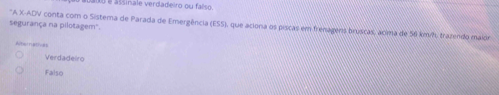 abaixo é assinale verdadeiro ou falso.
segurança na pilotagem'.
'A X -ADV conta com o Sistema de Parada de Emergência (ESS), que aciona os piscas em frenagens bruscas, acima de 56 km/h, trazendo maior
Alternatives
Verdadeiro
Falso