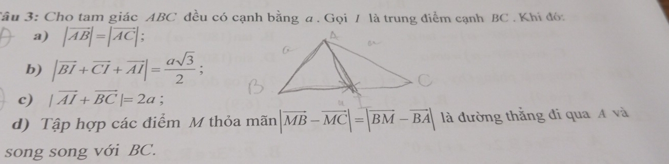 âu 3: Cho tam giác ABC đều có cạnh bằng a. Gọi / là trung điểm cạnh BC. Khi đó: 
a) |vector AB|=|vector AC|. 
b) |vector BI+vector CI+vector AI|= asqrt(3)/2 ; 
c) |vector AI+vector BC|=2a; 
d) Tập hợp các điểm M thỏa mãn |vector MB-vector MC|=|vector BM-vector BA| là đường thắng đi qua A và 
song song với BC.