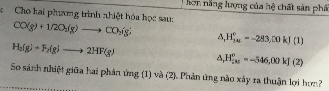 hơn năng lượng của hệ chất sản phẩ 
Cho hai phương trình nhiệt hóa học sau:
CO(g)+1/2O_2(g)to CO_2(g)
△ _rH_(298)^0=-283,00kJ(1)
H_2(g)+F_2(g)to 2HF(g)
△ _rH_(298)^0=-546,00kJ(2)
So sánh nhiệt giữa hai phản ứng (1) và (2). Phản ứng nào xảy ra thuận lợi hơn?