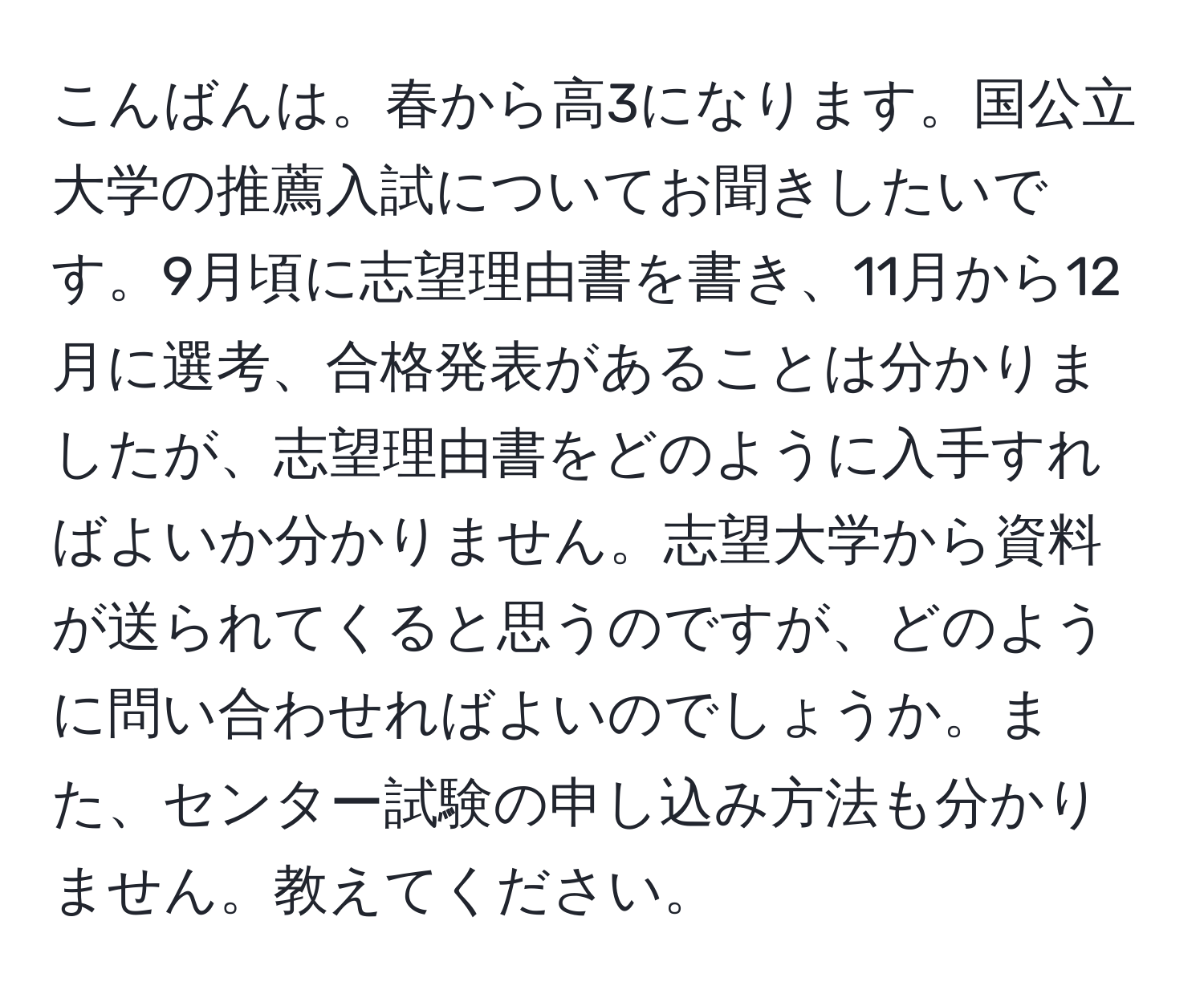 こんばんは。春から高3になります。国公立大学の推薦入試についてお聞きしたいです。9月頃に志望理由書を書き、11月から12月に選考、合格発表があることは分かりましたが、志望理由書をどのように入手すればよいか分かりません。志望大学から資料が送られてくると思うのですが、どのように問い合わせればよいのでしょうか。また、センター試験の申し込み方法も分かりません。教えてください。