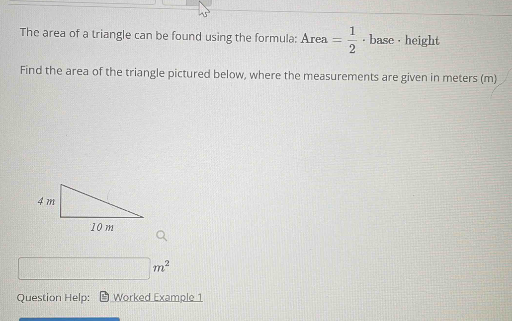 The area of a triangle can be found using the formula: Area= 1/2  · base · height 
Find the area of the triangle pictured below, where the measurements are given in meters (m)
□ m^2
Question Help: Worked Example 1