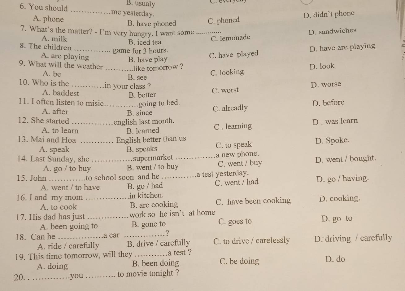 B. usualy
6. You should _me yesterday.
A. phone C. phoned
D. didn’t phone
B. have phoned
7. What`s the matter? - I`m very hungry. I want some _D. sandwiches
A. milk B. iced tea
C. lemonade
8. The children _D. have are playing
game for 3 hours.
A. are playing
B. have play C. have played
9. What will the weather _like tomorrow ? D. look
A. be C. looking
B. see
10. Who is the _in your class ? D. worse
A. baddest B. better C. worst
11. I often listen to misic _going to bed. D. before
A. after B. since C. alreadly
12. She started _english last month. D . was learn
A. to learn B. learned C . learning
13. Mai and Hoa _English better than us
A. speak B. speaks C. to speak D. Spoke.
14. Last Sunday, she _supermarket _a new phone.
A. go / to buy B. went / to buy C. went / buy D. went / bought.
15. John _to school soon and he _a test yesterday.
A. went / to have B. go / had C. went / had D. go / having.
16. I and my mom _in kitchen.
A. to cook B. are cooking C. have been cooking D. cooking.
17. His dad has just _work so he isn’t at home
A. been going to B. gone to C. goes to
D. go to
18. Can he _a car_
?
A. ride / carefully B. drive / carefully C. to drive / carelessly D. driving / carefully
19. This time tomorrow, will they_ a test ?
A. doing B. been doing C. be doing
D. do
20. _you _to movie tonight ?