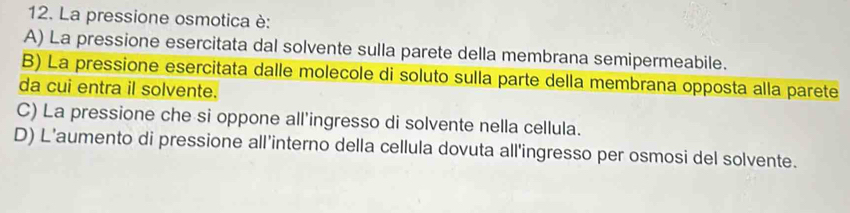 La pressione osmotica è:
A) La pressione esercitata dal solvente sulla parete della membrana semipermeabile.
B) La pressione esercitata dalle molecole di soluto sulla parte della membrana opposta alla parete
da cui entra il solvente.
C) La pressione che si oppone all'ingresso di solvente nella cellula.
D) L’aumento di pressione all'interno della cellula dovuta all'ingresso per osmosi del solvente.