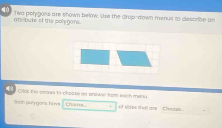 Two polygons are shown below. Use the drop-down menus to describe an 
attribute of the polygons. 
Click the arrows to choose an answer from each menu. 
Both polygons have Choose... ` of sides that are Choose...