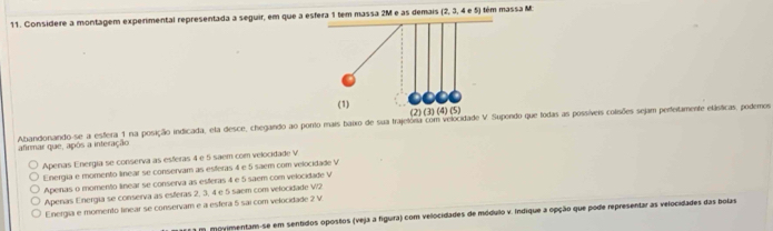 Considere a montagem experimental representada a seguir, em que a esfera 1 tem massa 2M e as demais (2,3,4e5) tém massa M
Abandonando-se a esflera 1 na posição indicada, ela desce, chegando ao ponto mais baixo de sua trajelora com velocidade V Supondo que lodas as possíveis colisões sejam perfeitamente etásticas, podemos
afirmar que, após a interação
Aperas Energia se conserva as esferas 4 e 5 saem com velocidade V
Energia e momento linear se conservam as esferas 4 e 5 saem com velocidade V
Apeinas o momento linear se conserva as esteras 4 e 5 saem com velocidade V
Apenas Energia se conserva as esferas 2, 3, 4 e 5 saem com velocidade V2
Energia e momento tinear se conservam e a esfera 5 sai com velocidade 2 V.
a m moyimentam-se em sentidos opostos (veja a figura) com velocidades de módulo v. Indique a opção que pode representar as velocidades das bolas