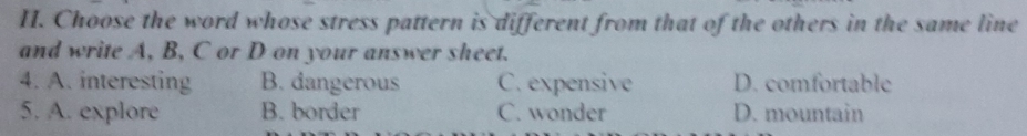 Choose the word whose stress pattern is different from that of the others in the same line
and write A, B, C or D on your answer sheet.
4. A. interesting B. dangerous C. expensive D. comfortable
5. A. explore B. border C. wonder D. mountain