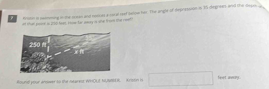 Kristin is swimming in the ocean and notices a coral reef below her. The angle of depression is 35 degrees and the depth of 
at that point is 250 feet. How far away is she from the reef?
250 ft
x it 
Round your answer to the nearest WHOLE NUMBER. Kristin is □ feet away.