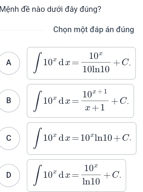 Mệnh đề nào dưới đây đúng?
Chọn một đáp án đúng
A ∈t 10^xdx= 10^x/10ln 10 +C.
B ∈t 10^xdx= (10^(x+1))/x+1 +C.
C ∈t 10^xdx=10^xln 10+C.
D ∈t 10^xdx= 10^x/ln 10 +C.