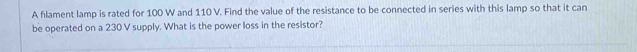 A flament lamp is rated for 100 W and 110 V. Find the value of the resistance to be connected in series with this lamp so that it can 
be operated on a 230 V supply. What is the power loss in the resistor?