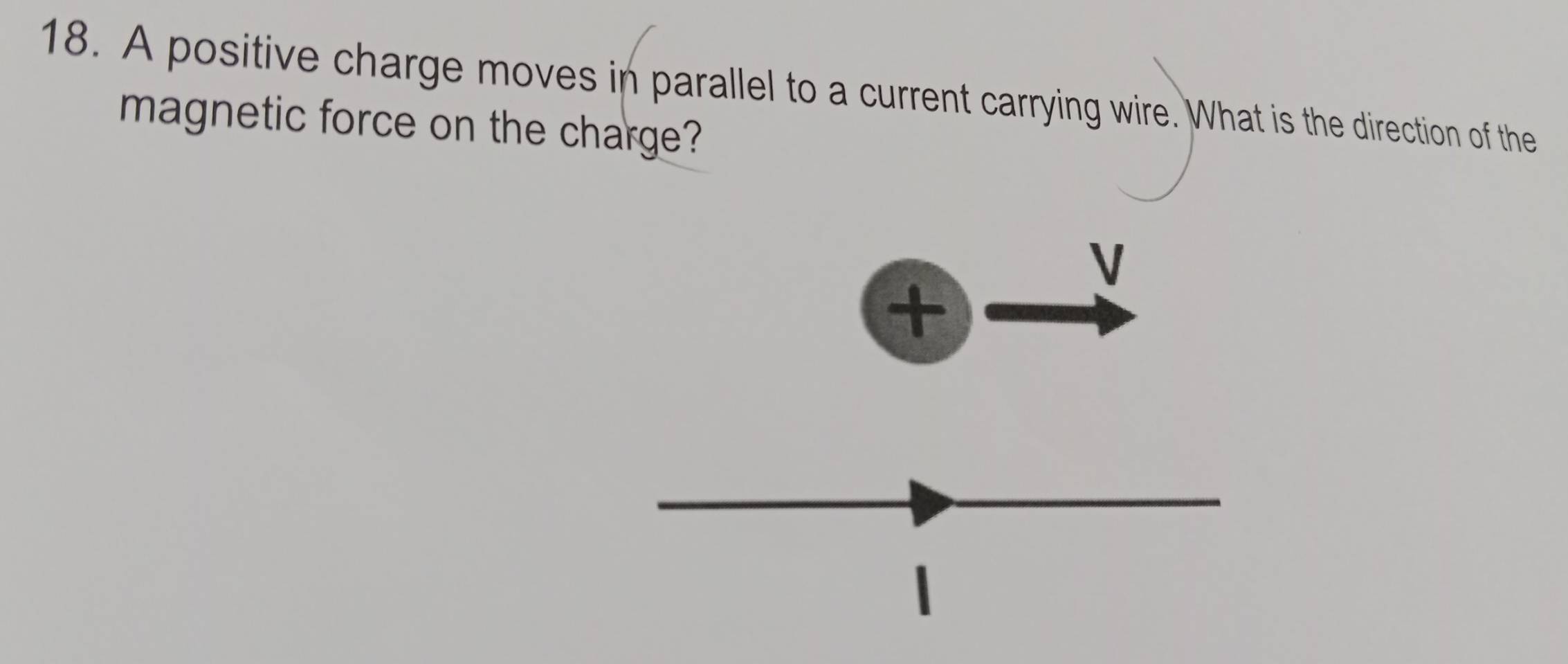 A positive charge moves in parallel to a current carrying wire. What is the direction of the 
magnetic force on the charge?
V
+