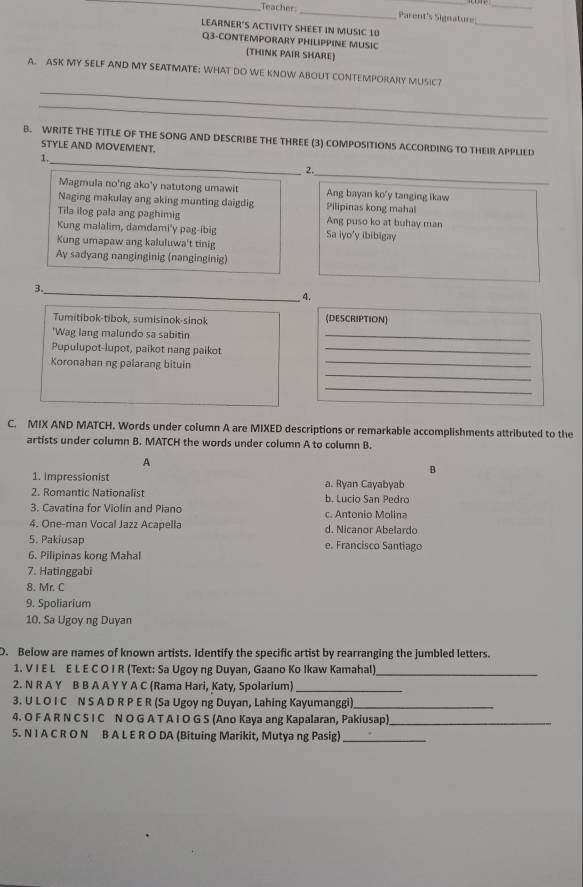 Teacher: _Parent's Signature_
LEARNER'S ACTIVITY SHEET IN MUSIC 10
_
Q3-CONTEMPORARY PHILIPPINE MUSIC
(THINK PAIR SHARE)
_
A. ASK MY SELF AND MY SEATMATE: WHAT DO WE KNOW ABOUT CONTEMPORARY MUSIC?
_
_
B. WRITE THE TITLE OF THE SONG AND DESCRIBE THE THREE (3) COMPOSITIONS ACCORDING TO THEIR APPLIED
STYLE AND MOVEMENT.
1.
2.
_
Magmula no'ng ako'y natutong umawit Ang bayan ko'y tanging ikaw
Naging makulay ang aking munting daigdig Pilipinas kong mahal
Tila ilog pala ang paghimig Ang puso ko at buhay man
Kung malalim, damdami'y pag-ibig Sa iyo'y ibibigay
Kung umapaw ang kaluluwa't tinig
Ay sadyang nanginginig (nanginginig)
3._
4.
Tumitibok-tibok, sumisinok-sinok (DESCRIPTION)
'Wag lang malundo sa sabitin
_
Pupulupot-lupot, paikot nang paikot_
_
Koronahan ng palarang bituin
_
_
C. MIX AND MATCH. Words under column A are MIXED descriptions or remarkable accomplishments attributed to the
artists under column B. MATCH the words under column A to column B.
A
B
1. Impressionist a. Ryan Cayabyab
2. Romantic Nationalist b. Lucio San Pedro
3. Cavatina for Violin and Piano c. Antonio Molina
4. One-man Vocal Jazz Acapella d. Nicanor Abelardo
5. Pakiusap e. Francisco Santiago
6. Pilipinas kong Mahal
7. Hatinggabi
8. Mr. C
9. Spoliarium
10. Sa Ugoy ng Duyan
D. Below are names of known artists. Identify the specific artist by rearranging the jumbled letters.
1. V I E L E L E C O I R (Text: Sa Ugoy ng Duyan, Gaano Ko Ikaw Kamahal)_
2. N R A Y B B A A Y Y A C (Rama Hari, Katy, Spolarium)_
3. U L O I C N S A D R P E R (Sa Ugoy ng Duyan, Lahing Kayumanggi)_
4. O F A R N C S I C N O G A T A I O G S (Ano Kaya ang Kapalaran, Pakiusap)_
5. N I A C R O N B A L E R O DA (Bituing Marikit, Mutya ng Pasig)_