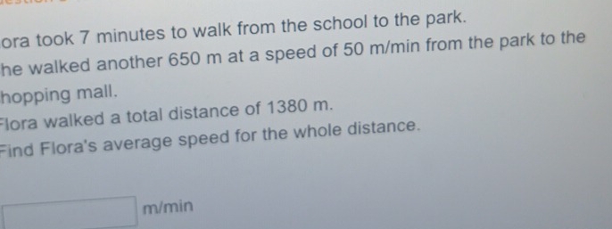 ora took 7 minutes to walk from the school to the park. 
he walked another 650 m at a speed of 50 m/min from the park to the 
hopping mall. 
Flora walked a total distance of 1380 m. 
Find Flora's average speed for the whole distance.
m/min