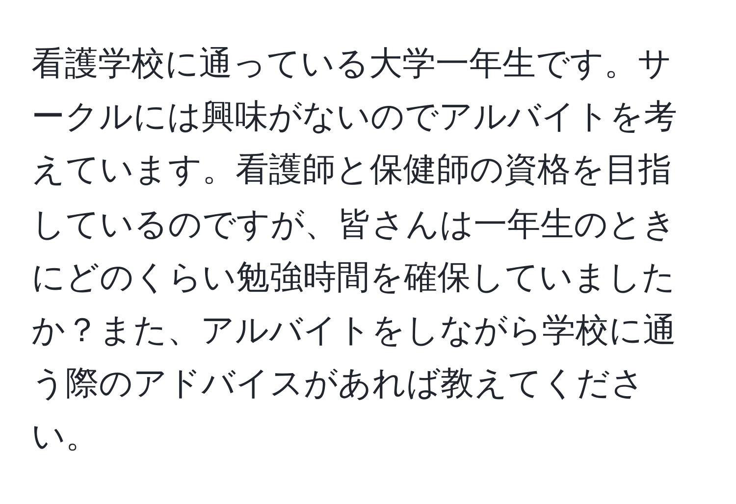 看護学校に通っている大学一年生です。サークルには興味がないのでアルバイトを考えています。看護師と保健師の資格を目指しているのですが、皆さんは一年生のときにどのくらい勉強時間を確保していましたか？また、アルバイトをしながら学校に通う際のアドバイスがあれば教えてください。